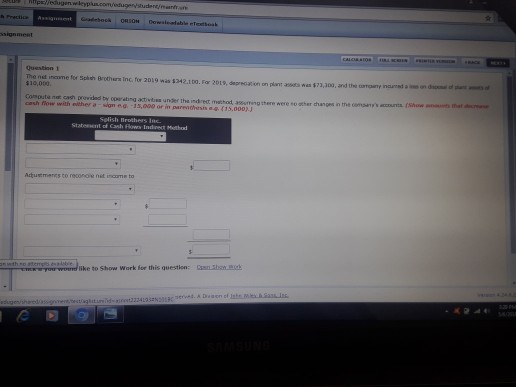 RUpeledugenwleypluscom/edugersudean The net incme for Splen Brothers Inc for 2019 was $242.100. Far 201,deeciion on plt ass n $10,000 $73,j0a Compute nat cash previded by opsr ating ativtbss under the indret mathod, aurting there were so sther changes n cash fow with elther a -sian e.a -13,000 or in pareohesisa (15,000)J Stateesent of Aquemeres to reconoie net income to like to Show Wark for this question:n bo d