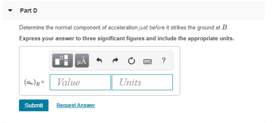 Part D Determine the normal component of acceleration just before it strikes the ground at B Express your answer to three sig