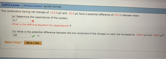 6.25/12.5 points | Previous Answers SerCP9 16.P.028 Two conductors having net charges of +13.0 HC and -13.0 HC have a potential difference of 13.0 V between them. (a) Determine the capacitance of the system. 10-7 What is the defining equation for capacitance? F b) What is the potential difference between the two conductors if the charges on each are increased to +1 9.0 pC and 169.0 μC 169 v V Need Help? Talk to Tuter