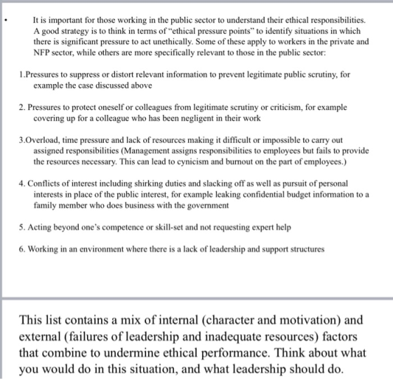 It is important for those working in the public sector to understand their ethical responsibilities. A good strategy is to think in terms of ethical pressure points to identify situations in which there is significant pressure to act unethically. Some of these apply to workers in the private and NFP sector, while others are more specifically relevant to those in the public sector 1.Pressures to suppress or distort relevant information to prevent legitimate public scrutiny, for example the case discussed above 2. Pressures to protect oneself or colleagues from legitimate scrutiny or criticism, for example covering up for a colleague who has been negligent in their work 3.Overload, time pressure and lack of resources making it difficult or impossible to carry out assigned responsibilities (Management assigns responsibilties to employees but fails to provide the resources necessary. This can lead to cynicism and burnout on the part of employees.) 4. Conflicts of interest including shirking duties and slacking off as well as pursuit of personal interests in place of the public interest, for example leaking confidential budget information to a family member who does business with the government 5. Acting beyond ones competence or skill-set and not requesting expert help 6. Working in an environment where there is a lack of leadership and support structures This list contains a mix of internal (character and motivation) and external (failures of leadership and inadequate resources) factors that combine to undermine ethical performance. Think about what you would do in this situation, and what leadership should do