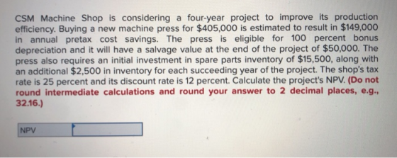 CSM Machine Shop is considering a four-year project to improve its production efficiency. Buying a new machine press for $405