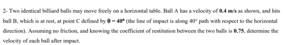 2- Two identical billiard balls may move freely on a horizontal table. Ball A has a velocity of 0.4 m/s as shown, and hits ball B, which is at rest, at point C defined by ? = 40° (the line of impact is along 40° path with respect to the horizontal direction). Assuming no friction, and knowing the coefficient of restitution between the two balls is 0.75, determine the velocity of each ball after impact.