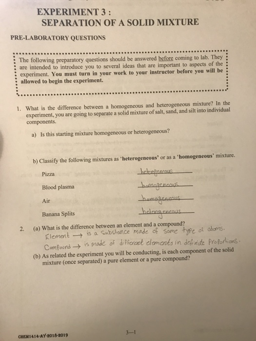 EXPERIENT 3: SEPARATION OF A SOLID MIXTURE PRE-LABORATORY QUESTIONS : The following preparatory questions should be answered before coming to lab. They : are intended to introduce you to several ideas that are important to aspects of the experiment. You must turn in your work to your instructor before you will be : allowed to begin the experiment. 1. What is the difference between a homogeneous and heterogeneous mixture? In the experiment, you are going to separate a solid mixture of salt, sand, and silt into individual components. a) Is this starting mixture homogeneous or heterogeneous? b) Classify the following mixtures as heterogeneous, or as a homogeneous mixture. Pizza Blood plasma Air Banana Splits 2. (a) What is the difference between an element and a compound? Klement → is a substance made of some type of ComPound mixture (once separated) a pure element or a pure compound? ot atams. is made of dHereet cdomanks in dehnste ProPortions (b) As related the experiment you will be conducting, is each component of the solid CHEM141A-AY-2018-2019 3-1