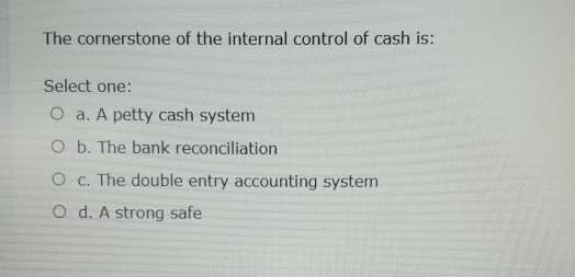 The cornerstone of the internal control of cash is: Select one: O a. A petty cash system O b. The bank reconciliation O c. Th
