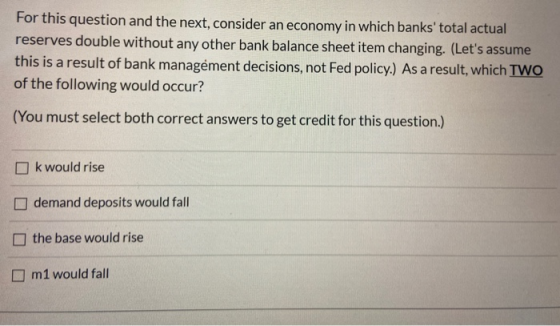 For this question and the next, consider an economy in which banks total actual reserves double without any other bank balan