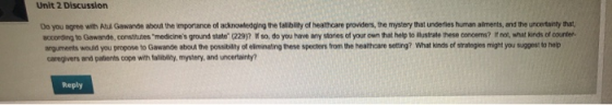 Unit 2 Discussion Do you agree with Atul Gawande about the importance of acknowledging the falibility of healhcare providers, the mystery that underles human alments, and the uncertainty that, according to Gawande, consitutes medicines ground state (229)? W so, do you have any stories of your own that help to lustrate these concems? If not, what kinds of counter. arguments would you propose to Gawande about the possibility of elminating these specters from the healhcare seting? What kinds of stratogies might you suggest to help caregivers and patients cope with talibility, mystery, and uncertainty? Reply
