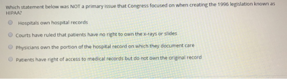 Which statement below was NOT a primary issue that Congress focused on when creating the 1996 legislation known as HIPAA? O Hospitals own hospital records O Courts have ruled that patients have no right to own the x-rays or slides O Physicians own the portion of the hospital record on which they document care O Patients have right of access to medical records but do not own the original recorod