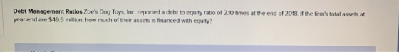 Debt Management Ratios Zoes Dog Toys, Inc. reported a debt to equity ratio of 210 times at the end of 2018. If the firms to