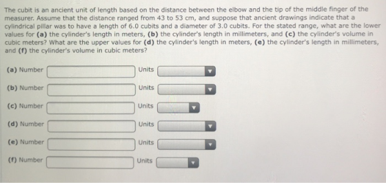 The cubit is an ancient unit of length based on the distance between the elbow and the tip of the middle finger of the measurer. Assume that the distance ranged from 43 to 53 cm, and suppose that ancient drawings indicate that a cylindrical pillar was to have a length of 6.0 cubits and a diameter of 3.0 cubits. For the stated range, what are the lower values for (a) the cylinders length in meters, (b) the cylinders length in millimeters, and (c) the cylinders volume in cubic meters? What are the upper values for (d) the cylinders length in meters, (e) the cylinders length in millimeters, and (f) the cylinders volume in cubic meters? (a) Number (b) Number (c) Number (d) Number (e) Number (f) Number Units Units Units Units Units Units
