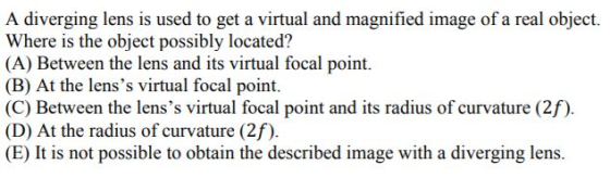 A diverging lens is used to get a virtual and magnified image of a real object. Where is the object possibly located? (A) Between the lens and its virtual focal point. (B) At the lenss virtual focal point (C) Between the lenss virtual focal point and its radius of curvature (2f). (D) At the radius of curvature (2f) (E) I is not possible to obtain the described image with a diverging lens
