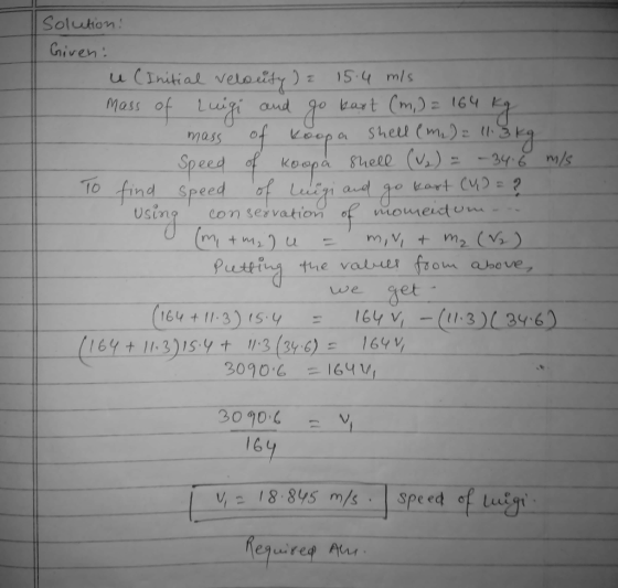Solution! Given: u (Initial velouty ) a 15.4 mls. mass of Luigi and go kart (m,) = 164 kg mass of koopa Shell (m₂) : 113 kg S