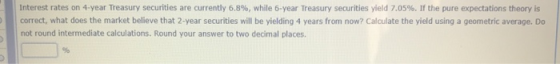 Interest rates on 4-year Treasury securities are currently 6.8%, while 6-year Treasury securities yield 7.05%. If the pure ex