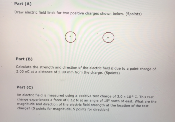 Part (A) Draw electric field lines for two positive charges shown below. (Spoints) Part (B) Calculate the strength and direction of the electric field E due to a point charge of 2.00 nC at a distance of 5.00 mm from the charge. (Spoints) Part (C) An electric field is measured using a positive test charge of 3.0 x 104 C. This test charge experiences a force of 0.12 N at an angle of 15° north of east. What are the magnitude and direction of the electric field strength at the location of the test charge? (5 points for magnitude, 5 points for direction)