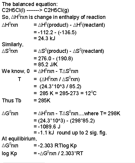 The balanced equation C2H5CI0) C2H5CI(g) So, днrxn is change in enthalpy of reaction дно(product)-дно(reactant) -112.2- (-136.5) -24.3 kJ Similarly, AS (product) AS (reactant) 276.0 (190.8) -85.2 J/K We know. O -днrxn-TASTXn (24.3 1043 /85.2) 285 K 285-273 12°C 285K Thus Tb ДН0rxn-TASonn where T-298K (24.3 10*3) - (298 85.2) -1089.6 J -1.1 kJ round up to 2 sig. fig At equilibirium -2.303 RTlog Kp -AGrn 2.303 RT log Kp