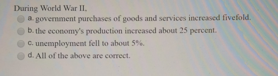 During World War II, a.government purchases of goods and services increased fivefold. b. the economys production increased a