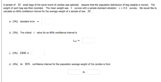 A sample of 20 small bags of the same brand of candies was selected. Assume that the population distribution of bag weights is normal. The weight of each bag was then recorded. The mean weight was 2 ounces with a sample standard deviation0.4 ounces. We would like to calculate an 80% confidence interval for the average weight of a sample of size 20 a. (3%) standard error b. (396) The critical 1 value for an 80% confidence interval is crit С. (3%) EBM- d. (496) An 80% confidence interval for the population average weight of the candies is from to