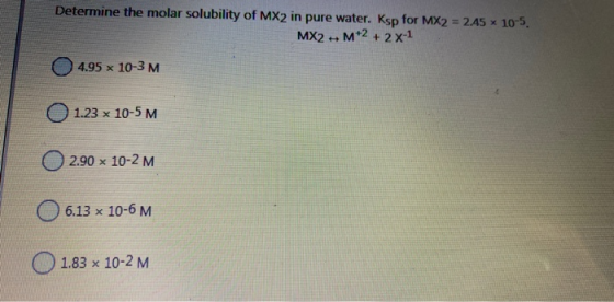 Determine the molar solubility of MX2 in pure water. Ksp for MX2 = 245 x 10-5. MX2 M+2 + 2x-1 14.95 x 10-3 M 1.23 x 10-5 M 2.