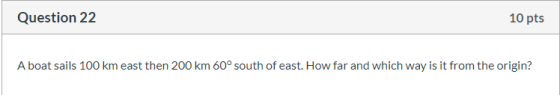 Question 22 10 pts A boat sails 100 km east then 200 km 60° south of east. How far and which way is it from the origin?