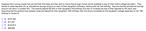 Suppose that a young couple has just had their first baby and they wish to insure that enough money will be available to pay for their childs college education. They decide to make deposits into an educational savings account on each of their daughters birthdays, starting with her first birthday. Assume that the educational savings account will return a constant 9%. The parents deposit S2 300 on their daughters first birthday and plan to increase the size of her deposits by6 each ear. Assuming that the parents have already made the deposit for their daughters 18th birthday, then the amount available for the daughters college expenses on her 18th birthday is closest to: OA. $157,094 OB. S71.407 O c. $142,813 OD. $99,969