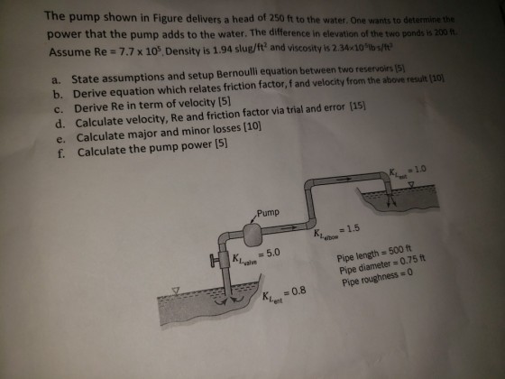 The pump shown in Figure delivers a head of 250 ft to the water. One wants to determine the power that the pump adds to the water. The difference in elevation of the two ponds is 200 ft Assume Re 7.7 x 105, Density is 1.94 slug/ft? and viscosity is 2.34x10%bs/ft2 a. State assumptions and setup Bernoulli equation between two reservoirs (5 b. Derive equation which relates friction factor, f and velocity from the above result (10 c. Derive Re in term of velocity [5] d. Calculate velocity, Re and friction factor via trial and error [15] e. Calculate major and minor losses [10) f. Calculate the pump power [5] Pump K,1.5 Lelbow 5.0 Pipe length 500 ft Pipe diameter 0.75 ft K, Lvalve Kn 0.8 Pipe roughness0 ent
