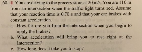60. IllI You are driving to the grocery store at 20 m/s. You are 110 m from an intersection when the traffic light turns red. Assume that your reaction time is 0.70 s and that your car brakes with constant acceleration. a. How far are you from the intersection when you begin to apply the brakes? b. What acceleration will bring you to rest right at the intersection? How long does it take you to stop? c.