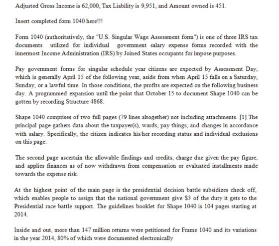 Adjusted Gross Income is 62,000, Tax Liability is 9,951, and Amount owned is 451 Insert completed form 1040 here!!! Form 1040 (authoritatively, the U.S. Singular Wage Assessment form) is one of three IRS tax documents utilized for individual govemment salary expense forms recorded with the innermost Income Administration (IRS) by Joined States occupants for impose purposes Pay govemment forms for singular schedule year citizens are expected by Assessment Day, which is generally April 15 of the following vear, aside from when April 15 falls on a Saturdav, Sunday, or a lawful time. In those conditions, the profits are expected on the following business day. A programmed expansion until the point that October 15 to document Shape 1040 can be gotten by recording Structure 4868. Shape 1040 comprises of two full pages (79 lines altogether) not including attachments. [11 The principal page gathers data about the taxpayer(s), wards, pay things, and changes in accordance with salary. Specifically, the citizen indicates his/her recording status and individual exclusions on this page The second page ascertain the allowable findings and credits, charge due given the pay figure, and applies finances as of now withdrawn from compensation or evaluated installments made towards the expense risk. At the highest point of the main page is the presidential decision battle subsidizes check off, which enables people to assign that the national govemment give S3 of the duty it gets to the Presidential race battle support. The guidelines booklet for Shape 1040 is 104 pages starting at 2014 Inside and out, more than 147 million retums were petitioned for Frame 1040 and its variations in the year 2014, 80% of which were documented electronically