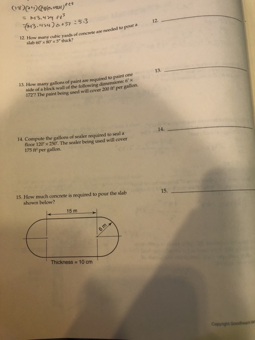 3 4657.3 12. 12. How many cubic yards of concrete are needed to pour a slab 60 x 80 × 5 thick? 13. 13. How many gallons of paint are required to paint one side of a block wall of the following dimensions: 6x 172? The paint being used will cover 200 ft per gallon. 14. 14. Compute the gallons of sealer required to seal a floor 120 x 250. The sealer being used will cover 175 ft per gallon. 15. How much concrete is required to pour the slab 15. shown below? 15 m Thickness 10 cm Copyright Goodheart W