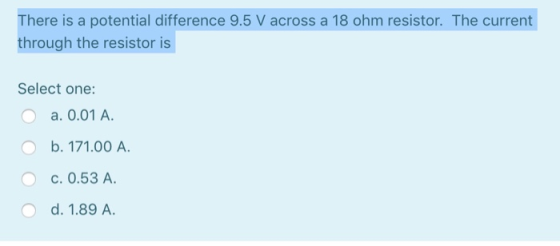 There is a potential difference 9.5 V across a 18 ohm resistor. The current through the resistor is Select one: O a. 0.01 A.