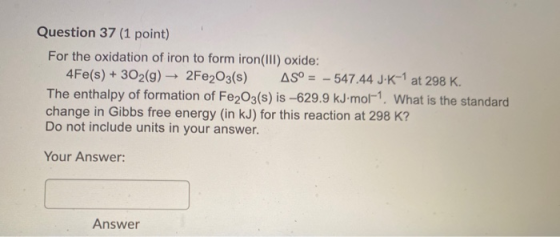 Question 37 (1 point) For the oxidation of iron to form iron(III) oxide: 4Fe(s) + 302(g) →2Fe2O3(s) AS° - 547.44 J-K-1 at 298