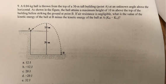 9. A 0.04-kg ball is thrown from the top of a 30-m tall building (point A) at an unknown angle above the horizontal. As shown in the figure, the ball attains a maximum height of 10 m above the top of the building before striking the ground at point B. If air resistance is negligible, what is the value of the kinetic energy of the ball at B minus the kinetic energy of the ball at A (KB-KA)? 30 m a. 12J b. -12 J c. 20 J d. -20J e. 32 J
