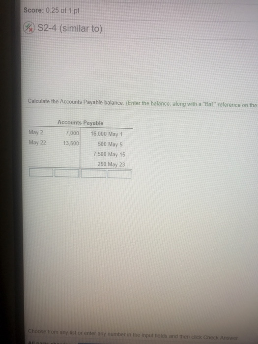 Score: 0.25 of 1 pt S2-4 (similar to) Calculate the Accounts Payable balance. (Enter the balance, along with a Bal reference on the Accounts Payable May 2 7,000 16,000 May 1 May 22 13,500 500 May 5 7,500 May 15 250 May 23 Choose from any list or enter any number in the input fields and then click Check Answer