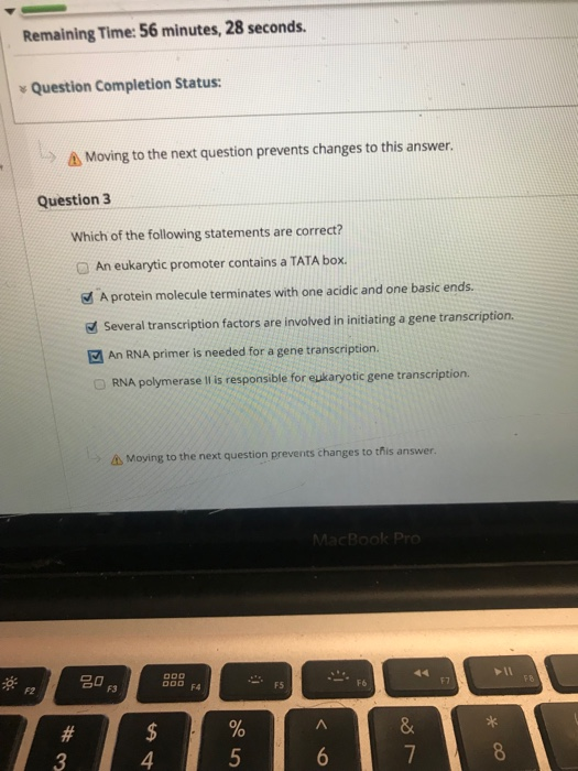Remaining Time: 56 minutes, 28 seconds. y Question Completion Status: )Moving to the next question prevents changes to this answer. Question 3 Which of the following statements are correct? @ An eukarytic promoter contains a TATA box. A protein molecule terminates with one acidic and one basic ends. Several transcription factors are involved in initiating a gene transcription. An RNA primer is needed for a gene transcription. O RNA polymerase I is responsible for eukaryotic gene transcription. A Moying to the next question prevents changes to this answer D F3 OD F4 F2 F5 F6 4