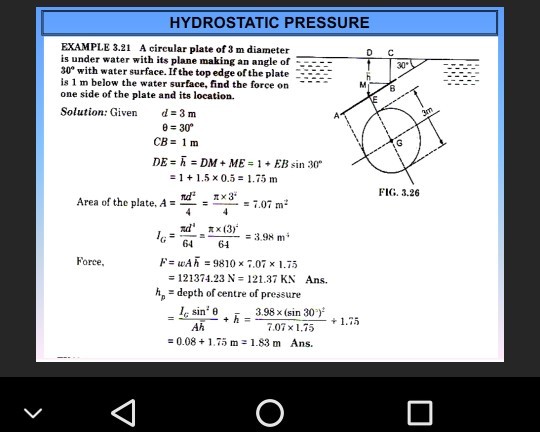 HYDROSTATIC PRESSURE EXAMPLE 3.21 A circular plate of 3 m diameter is under water with its plane making an angle of 30° with water surface. If the top edge of the plate is 1 m below the water surface, find the force on one side of the plate and its location. Solution: Given d=3m 0 30 CB= 1m 1 + 1.5 x 0.5 1.75 m FIG. 3.26 3° Area of the plate. A =ー: 7.07 m. π x (3) G64 61 F wA 9810 x 7.07 x 1.75 121374.23 N=121.37 KN hp -depth of centre of pressure Force, Ans. sino Ah 3.98 x (sin 30 1.75 0.08+1.5 m 1.83 m Ans.