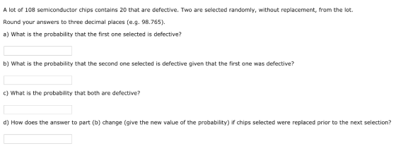 A lot of 108 semiconductor chips contains 20 that are defective. Two are selected randomly, without replacement, from the lot. Round your answers to three decimal places (e.g. 98.765) a) What is the probability that the first one selected is defective? b) What is the probability that the second one selected is defective given that the first one was defective? c) What is the probability that both are defective? d) How does the answer to part (b) change (give the new value of the probability) if chips selected were replaced prior to the next selection?