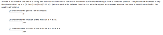 A mass is attached to the end of a spring and set into oscillation on a horizontal frictionless surface by releasing it from a stretched position. The position of the mass at any time is described byx-(6.7 cm) cos [2t/(0.76 s)]. (Where applicable, indicate the direction with the sign of your answer. Assume the mass is initially stretched in the positive direction.) (a) Determine the period T of the motion. (b) Determine the location of the mass at t 3.4 s cm (c) Determine the location of the mass at t = 3.4 s + T cm