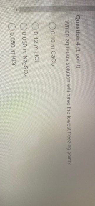Question 4 (1 point) Which aqueous solution will have the lowest freezing point? 0.10 m CaCl2 0 0.12 m LICI 0.050 m Na2SO4 0.