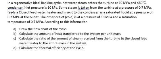In a regenerative ideal Rankine cycle, hot water steam enters the turbine at 10 MPa and 480°C. condenser inlet pressure is 10