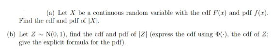 (a) Let X be a continuous random variable with the cdf F(x) and pdf f(.1). Find the cdf and pdf of |X|. (b) Let Z ~ N(0,1), f