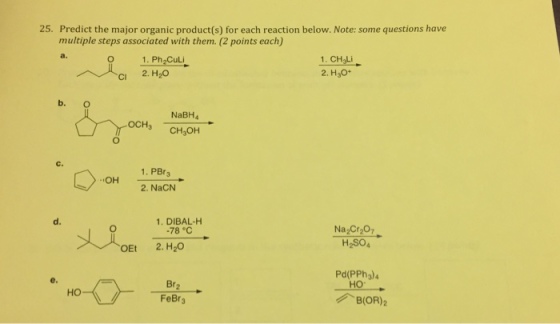 25. Predict the major organic product(s) for each reaction below. Note: some questions have multiple steps associated with them. (2 points each) a. O 1.Ph Culi CI 2. H20 1. CH3Li 2. H30* b. O NaBH4 OCHs CH3OH C. 1. PBr3 OH 2. NaCN 1. DIBAL-H 78 C H2SO4 OEt 2. H20 Pd(PPh3) Br FeBr3 B(OR)2