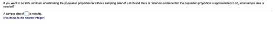 If you want to be 99% confident of estimating the population proportion to within a sampling error of ±0.05 and there is historical evidence that the population proportion is approximately 0.36, what sample size needed? A sample size of is needed. Round up to the nearest integer.)
