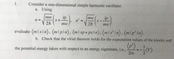 1. Consider a one-dimensional simple harmonic oscillator. a. Using +mw 2h mw ip ip mw evaluate (mlixln) (mlpln), (m+pxn) mn)(mpn b. Check that the virial theorem holds for the expectation values of the kinetic and P) the potential energy taken with respect to an energy eigenstate, i.e, the potential energy taken with respect to an energy eigenstate, 1e, V 2m 2