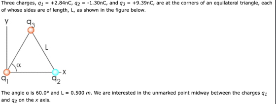 Three charges, qi -+2.84nC, q21.30nC, and q3+9.39nC, are at the corners of an equilateral triangle, each of whose sides are of length, L, as shown in the figure below 2 The angle a is 60.0° and L = 0.500 m, we are interested in the unmarked point midway between the charges q1 and q2 on the x axis.