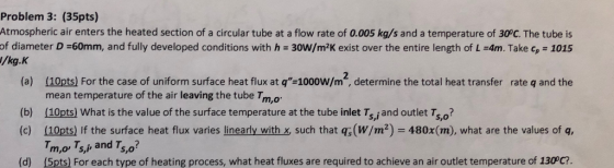 Problem 3: (35pts) Atmospheric air enters the heated section of a circular tube at a flow rate of 0.005 kg/s and a temperature of 30°C. The tube is of diameter D =60mm, and fully developed conditions with h = 30W/m2K exist over the entire length of L-4m. Take cp-1015 /kg.K 2 (a) (10pts) For the case of uniform surface heat flux at q-1000W/m, determine the total heat transfer rate q and the mean temperature of the air leaving the tube Tm,o (b) (10pts) What is the value of the surface temperature at the tube inlet Ts,jand outlet Ts,o? (c) (10pts) If the surface heat flux varies linearly with x such that q(W/m2) 480x(m), what are the values of q, m,or Ts,i and T? S,o (d) (5pts) For each type of heating process, what heat fluxes are required to achieve an air outlet temperature of 130°C?