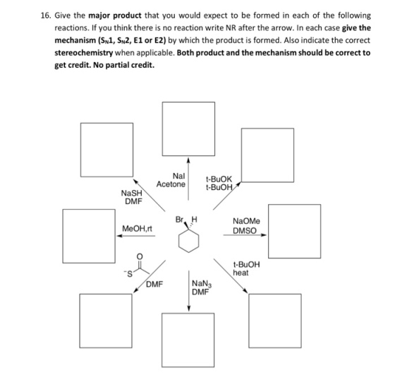 16. Give the major product that you would expect to be formed in each of the following reactions. If you think there is no reaction write NR after the arrow. In each case give the mechanism (SN1, SN2, E1 or E2) by which the product is formed. Also indicate the correct stereochemistry when applicable. Both product and the mechanism should be correct to get credit. No partial credit. Nal -BuOK Acetone t-Buo NaSH DMF Br, H NaOMe DMSO MeOH,rt t-BuOH heat NaN3 DMF DMF