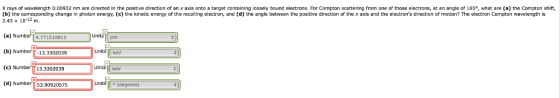 X rays of wavelength 0.00932 nm are directed in the positve direction of an x axis onto a target containing loosely bound electrons. For Compton scattering from one of those electrons, at an angle of 165, what are (a) the Compton shift, (b) the corresponding change in photon energy. (c) the kinetic energy of the recoiling electron, and (h between the positive direction of the x axis and the electrons direction of motion? The electron Compton wavelength is 2.43 x 10-12 m. (a) Numbef 4.771510815 (b) Nu (c) Num (d) Num Units pm 13.3302039 kev Units kev 13.3302039 53.90920575 o (degrees)