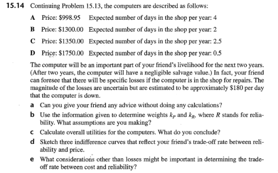 15.14 Continuing Problem 15.13, the computers are described as follows Price: $998.95 Expected number of days in the shop per year: 4 Expected number of days in the shop per year: 2 Expected number of days in the shop per year: 2.5 Expected number of days in the shop per year: 0.5 A B Price: $1300.00 C Price: $1350.00 D Price: $1750.00 The computer will be an important part of your friends livelihood for the next two years (After two years, the computer will have a negligible salvage value.) In fact, your friend can foresee that there will be specific losses if the computer is in the shop for repairs. The magnitude of the losses are uncertain but are estimated to be approximately $180 per day that the computer is down a Can you give your friend any advice without doing any calculations? b Use the information given to determine weights kp and kR, where R stands for relia bility. What assumptions are you making? C Calculate overall utilities for the computers. What do you conclude? d Sketch three indifference curves that reflect your friends trade-off rate between reli ability and price. What considerations other than losses might be important in determining the trade- off rate between cost and reliability? e