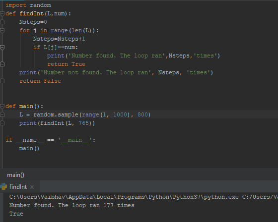 import random def findInt (L, num): Nsteps-0 for j in range (len (L)): Nsteps Nsteps+ print (Number found. The loop ran,Nsteps,times) return True print (Number not found. The loop ran, Nsteps, times return False def main): L= random . sample (range (1, print (findInt (L, 765)) 1000), 800) name- main : main () main0 findlnt >X C:\Users VaibhavlAppData\Local\Programs\Python\Python37\python.exe C:/Users/V Number found. The loop ran 177 times True