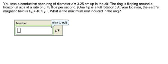 You toss a conductive open ring of diameter d 3.25 cm up in the air. The ring is flipping around a horizontal axis at a rate of 5.75 flips per second. (One flip is a full rotation.) At your location, the earths magnetic field is Be 40.5 HT. What is the maximum emf induced in the ring? Number click to edit