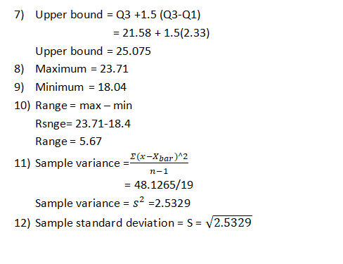 7) Upper bound Q3 +1.5 (03-Q1) 21.58 1.5(2.33) Upper bound 25.075 8) Maximum=23.71 9) Minimum 18.04 10) Range max min Rsnge- 23.71-18.4 Range= 5.67 11) Sample variance=E(X-Xbar)^2 n-1 -48.1265/19 Sample variance S2.5329 12) Sample standard deviation - S- V2.5329