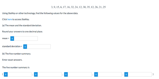 3,9,15, 6,17, 16,32,24,12, 30, 35,12,26,21,25 Using StatKey or other technology, find the following values for the above data Click here to access StatKey (a) The mean and the standard deviation Round your answers to one decimal place. mean standard deviation (b) The five number summary. Enter exact answers. The five number summary is